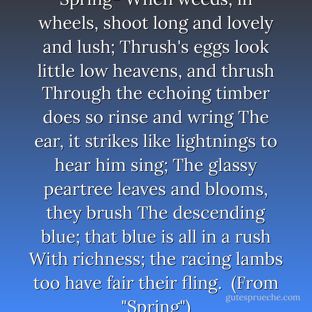 Nothing is so beautiful as Spring-<br />When weeds, in wheels, shoot long and lovely and lush;<br />Thrush's eggs look little low heavens, and thrush<br />Through the echoing timber does so rinse and wring<br />The ear, it strikes like lightnings to hear him sing;<br />The glassy peartree leaves and blooms, they brush<br />The descending blue; that blue is all in a rush<br />With richness; the racing lambs too have fair their fling.<br /><br />(From "Spring") - Gerard Manley Hopkins