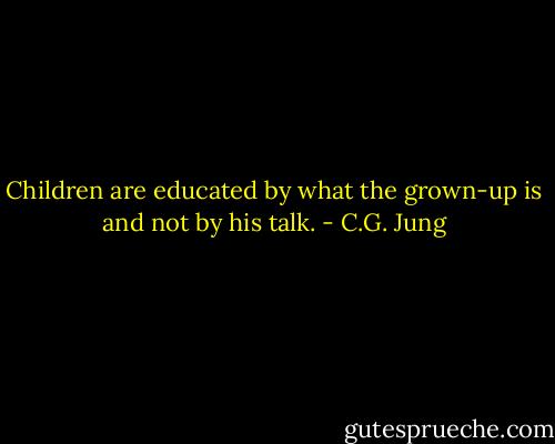 Children are educated by what the grown-up is and not by his talk. - C.G. Jung