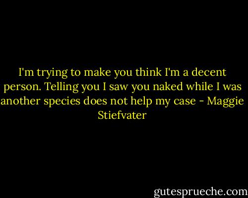 I'm trying to make you think I'm a decent person. Telling you I saw you naked while I was another species does not help my case - Maggie Stiefvater