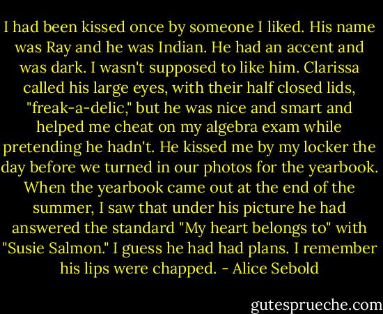 I had been kissed once by someone I liked. His name was Ray and he was Indian. He had an accent and was dark. I wasn't supposed to like him. Clarissa called his large eyes, with their half closed lids, "freak-a-delic," but he was nice and smart and helped me cheat on my algebra exam while pretending he hadn't. He kissed me by my locker the day before we turned in our photos for the yearbook. When the yearbook came out at the end of the summer, I saw that under his picture he had answered the standard "My heart belongs to" with "Susie Salmon." I guess he had had plans. I remember his lips were chapped. - Alice Sebold