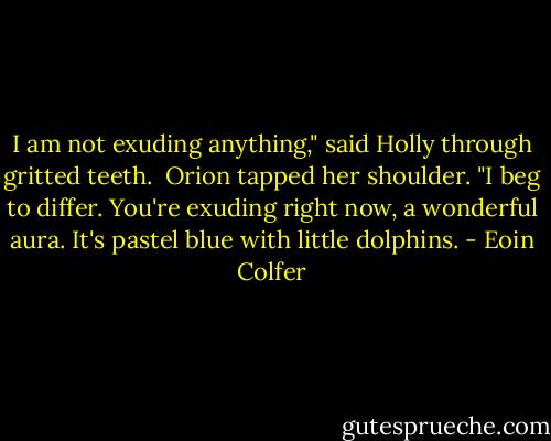 I am not exuding anything," said Holly through gritted teeth.<br /><br />Orion tapped her shoulder. "I beg to differ. You're exuding right now, a wonderful aura. It's pastel blue with little dolphins. - Eoin Colfer