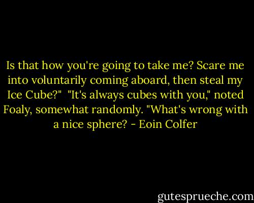 Is that how you're going to take me? Scare me into voluntarily coming aboard, then steal my Ice Cube?"<br /><br />"It's always cubes with you," noted Foaly, somewhat randomly. "What's wrong with a nice sphere? - Eoin Colfer