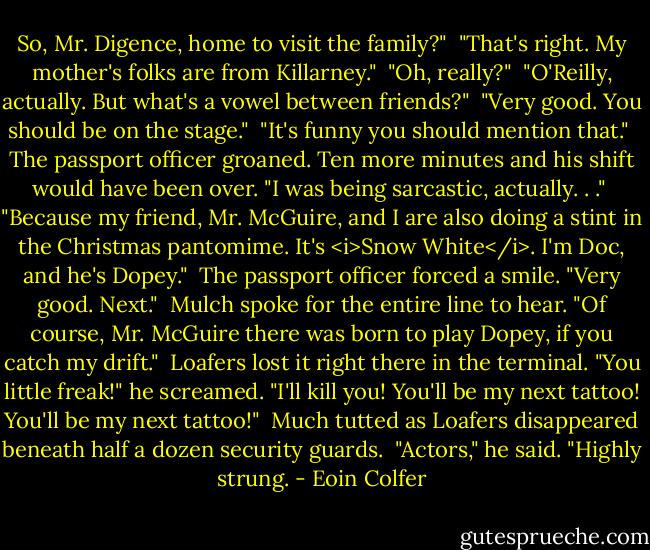 So, Mr. Digence, home to visit the family?"<br /><br />"That's right. My mother's folks are from Killarney."<br /><br />"Oh, really?"<br /><br />"O'Reilly, actually. But what's a vowel between friends?"<br /><br />"Very good. You should be on the stage."<br /><br />"It's funny you should mention that."<br /><br />The passport officer groaned. Ten more minutes and his shift would have been over. "I was being sarcastic, actually. . ."<br /><br />"Because my friend, Mr. McGuire, and I are also doing a stint in the Christmas pantomime. It's <i>Snow White</i>. I'm Doc, and he's Dopey."<br /><br />The passport officer forced a smile. "Very good. Next."<br /><br />Mulch spoke for the entire line to hear. "Of course, Mr. McGuire there was born to play Dopey, if you catch my drift."<br /><br />Loafers lost it right there in the terminal. "You little freak!" he screamed. "I'll kill you! You'll be my next tattoo! You'll be my next tattoo!"<br /><br />Much tutted as Loafers disappeared beneath half a dozen security guards.<br /><br />"Actors," he said. "Highly strung. - Eoin Colfer