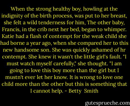 When the strong healthy boy, howling at the indignity of the birth process, was put to her breast, she felt a wild tenderness for him, The other baby, Francis, in the crib next her bed, began to whimper. Katie had a flash of contempt for the weak child she had borne a year ago, when she compared her to this new handsome son. She was quickly ashamed of hr contempt. She knew it wasn't the little girl's fault. "I must watch myself carefully," she thought. "I am going to love this boy more than the girl but I mustn't ever let her know. It is wrong to love one child more than the other but this is something that I cannot help. - Betty  Smith