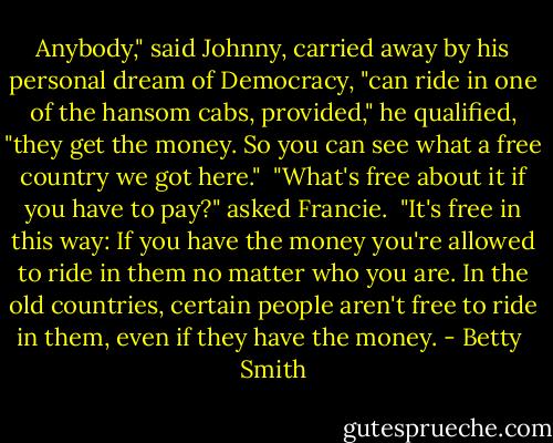 Anybody," said Johnny, carried away by his personal dream of Democracy, "can ride in one of the hansom cabs, provided," he qualified, "they get the money. So you can see what a free country we got here."<br /><br />"What's free about it if you have to pay?" asked Francie.<br /><br />"It's free in this way: If you have the money you're allowed to ride in them no matter who you are. In the old countries, certain people aren't free to ride in them, even if they have the money. - Betty  Smith