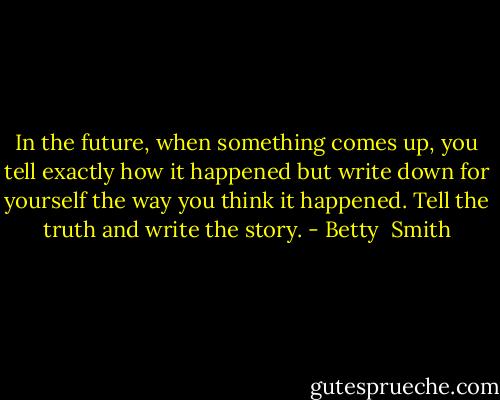 In the future, when something comes up, you tell exactly how it happened but write down for yourself the way you think it happened. Tell the truth and write the story. - Betty  Smith
