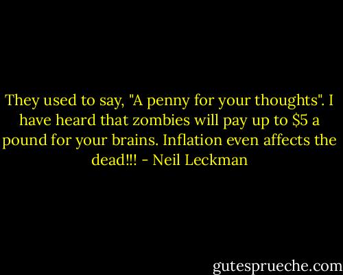 They used to say, "A penny for your thoughts". I have heard that zombies will pay up to $5 a pound for your brains. Inflation even affects the dead!!! - Neil Leckman