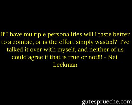 If I have multiple personalities will I taste better to a zombie, or is the effort simply wasted? <br />I've talked it over with myself, and neither of us could agree if that is true or not!!! - Neil Leckman