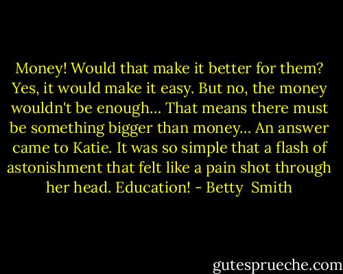 Money! Would that make it better for them? Yes, it would make it easy. But no, the money wouldn't be enough… That means there must be something bigger than money… An answer came to Katie. It was so simple that a flash of astonishment that felt like a pain shot through her head. Education! - Betty  Smith