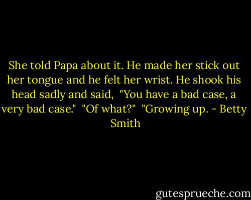 She told Papa about it. He made her stick out her tongue and he felt her wrist. He shook his head sadly and said,<br /><br />"You have a bad case, a very bad case."<br /><br />"Of what?"<br /><br />"Growing up. - Betty  Smith
