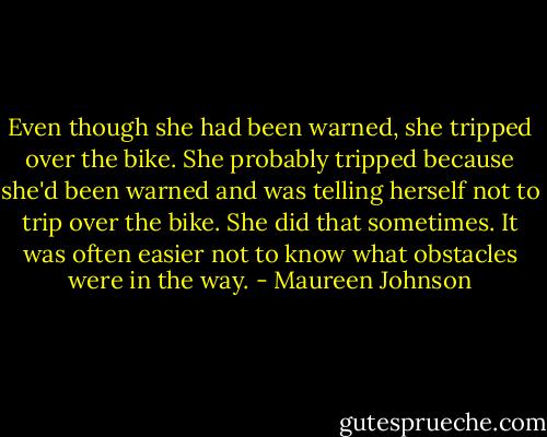 Even though she had been warned, she tripped over the bike. She probably tripped because she'd been warned and was telling herself not to trip over the bike. She did that sometimes. It was often easier not to know what obstacles were in the way. - Maureen Johnson