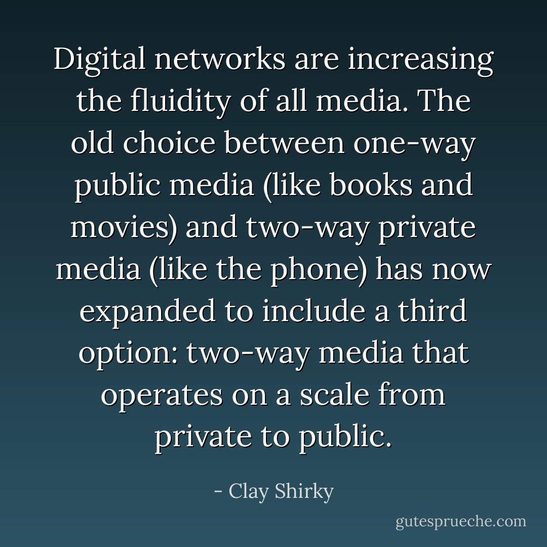 Digital networks are increasing the fluidity of all media. The old choice between one-way public media (like books and movies) and two-way private media (like the phone) has now expanded to include a third option: two-way media that operates on a scale from private to public. - Clay Shirky