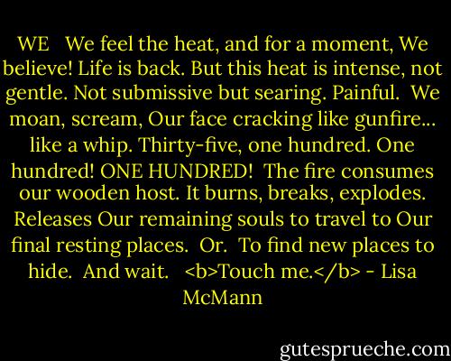 WE<br /><br /> We feel the heat, and for a moment, We believe! Life is back. But this heat is intense, not gentle. Not submissive but searing. Painful.<br /> We moan, scream, Our face cracking like gunfire... like a whip. Thirty-five, one hundred. One hundred! ONE HUNDRED!<br /> The fire consumes our wooden host. It burns, breaks, explodes. Releases Our remaining souls to travel to Our final resting places.<br /> Or.<br /> To find new places to hide.<br /> And wait.<br /><br /> <b>Touch me.</b> - Lisa McMann