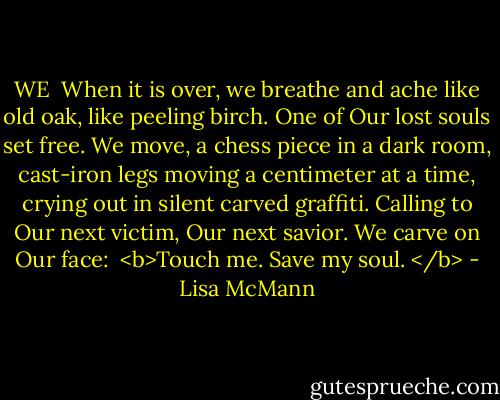 WE<br /><br />When it is over, we breathe and ache like old oak, like peeling birch. One of Our lost souls set free. We move, a chess piece in a dark room, cast-iron legs moving a centimeter at a time, crying out in silent carved graffiti. Calling to Our next victim, Our next savior. We carve on Our face:<br /><br /><b>Touch me.<br />Save my soul. </b> - Lisa McMann