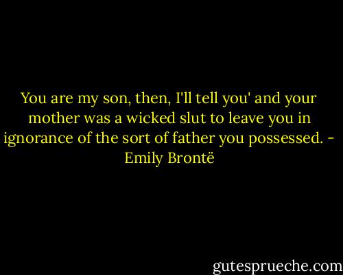 You are my son, then, I'll tell you' and your mother was a wicked slut to leave you in ignorance of the sort of father you possessed. - Emily Brontë