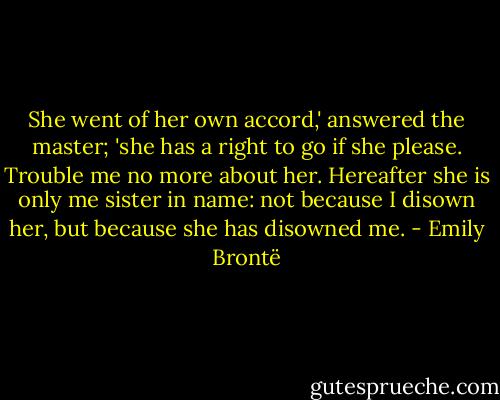 She went of her own accord,' answered the master; 'she has a right to go if she please. Trouble me no more about her. Hereafter she is only me sister in name: not because I disown her, but because she has disowned me. - Emily Brontë