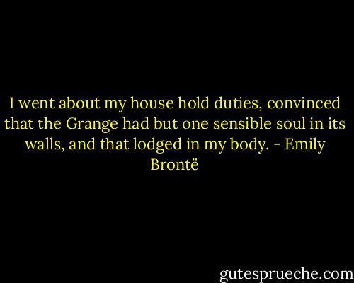 I went about my house hold duties, convinced that the Grange had but one sensible soul in its walls, and that lodged in my body. - Emily Brontë