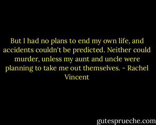But I had no plans to end my own life, and accidents couldn't be predicted. Neither could murder, unless my aunt and uncle were planning to take me out themselves. - Rachel Vincent