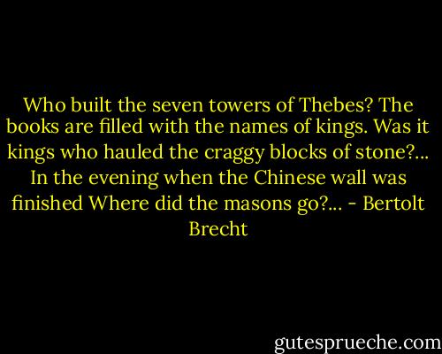 Who built the seven towers of Thebes?<br />The books are filled with the names of kings.<br />Was it kings who hauled the craggy blocks of stone?...<br />In the evening when the Chinese wall was finished<br />Where did the masons go?... - Bertolt Brecht