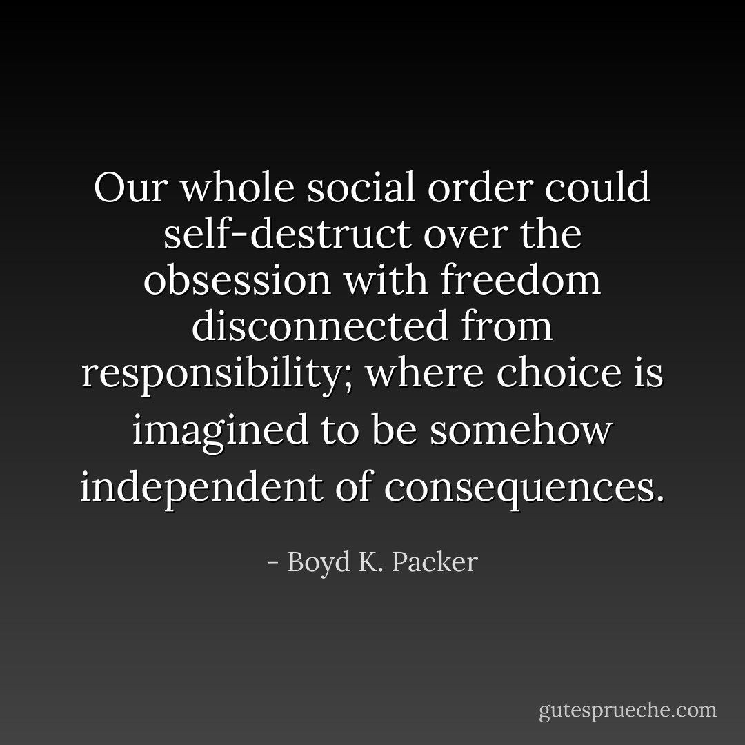 Our whole social order could self-destruct over the obsession with freedom disconnected from responsibility; where choice is imagined to be somehow independent of consequences. - Boyd K. Packer