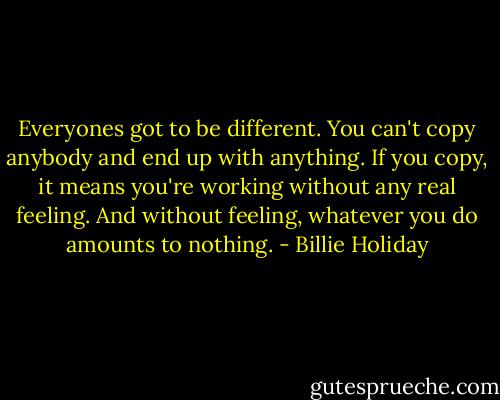 Everyones got to be different. You can't copy anybody and end up with anything. If you copy, it means you're working without any real feeling. And without feeling, whatever you do amounts to nothing. - Billie Holiday