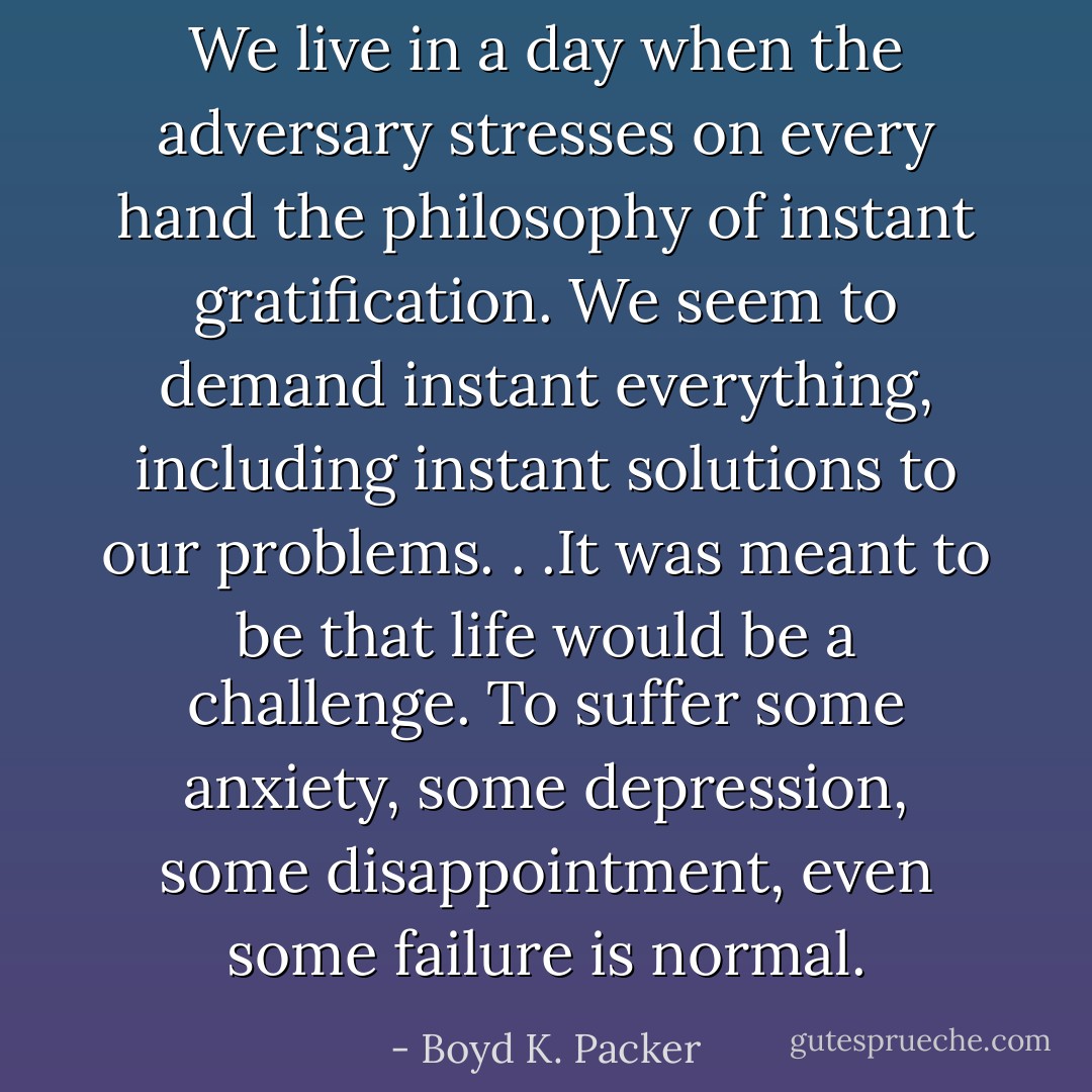 We live in a day when the adversary stresses on every hand the philosophy of instant gratification. We seem to demand instant everything, including instant solutions to our problems. . .It was meant to be that life would be a challenge. To suffer some anxiety, some depression, some disappointment, even some failure is normal. - Boyd K. Packer