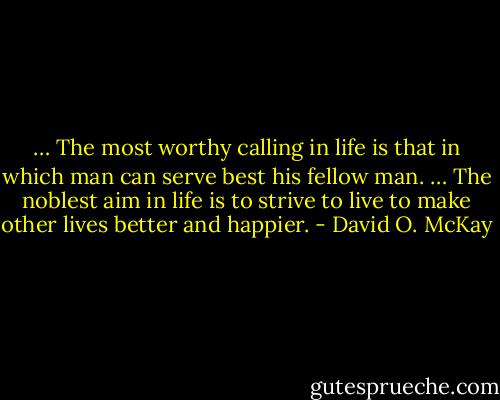 … The most worthy calling in life is that in which man can serve best his fellow man. … The noblest aim in life is to strive to live to make other lives better and happier. - David O. McKay