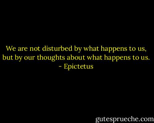 We are not disturbed by what happens to us, but by our thoughts about what happens to us. - Epictetus