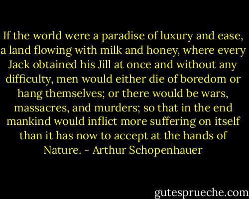 If the world were a paradise of luxury and ease, a land flowing with milk and honey, where every Jack obtained his Jill at once and without any difficulty, men would either die of boredom or hang themselves; or there would be wars, massacres, and murders; so that in the end mankind would inflict more suffering on itself than it has now to accept at the hands of Nature. - Arthur Schopenhauer