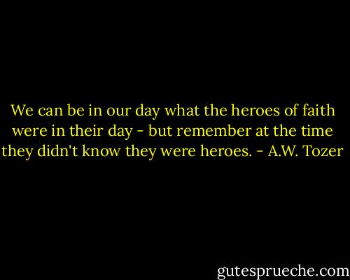 We can be in our day what the heroes of faith were in their day - but remember at the time they didn't know they were heroes. - A.W. Tozer