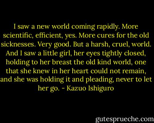 I saw a new world coming rapidly. More scientific, efficient, yes. More cures for the old sicknesses. Very good. But a harsh, cruel, world. And I saw a little girl, her eyes tightly closed, holding to her breast the old kind world, one that she knew in her heart could not remain, and she was holding it and pleading, never to let her go. - Kazuo Ishiguro