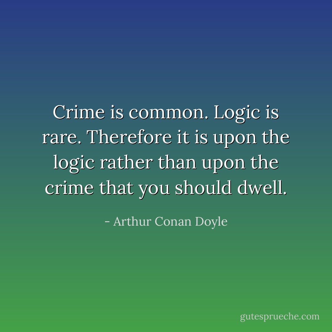 Crime is common. Logic is rare. Therefore it is upon the logic rather than upon the crime that you should dwell. - Arthur Conan Doyle