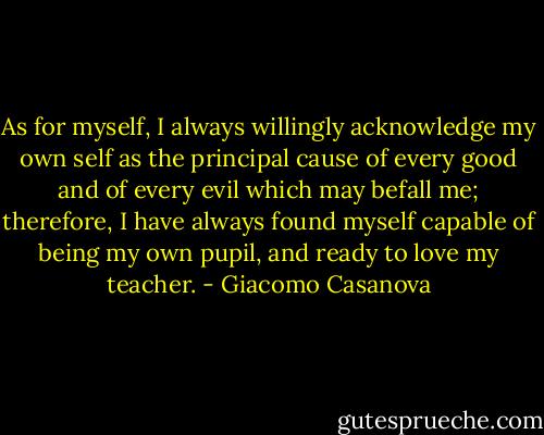 As for myself, I always willingly acknowledge my own self as the principal cause of every good and of every evil which may befall me; therefore, I have always found myself capable of being my own pupil, and ready to love my teacher. - Giacomo Casanova
