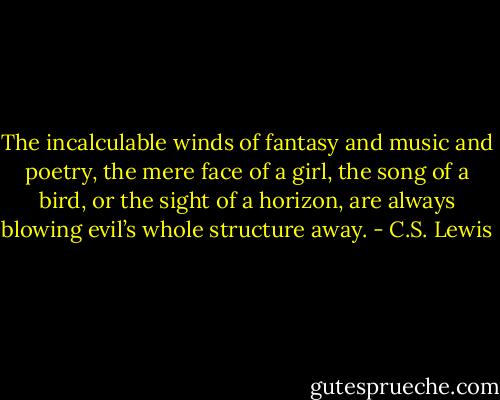 The incalculable winds of fantasy and music and poetry, the mere face of a girl, the song of a bird, or the sight of a horizon, are always blowing evil’s whole structure away. - C.S. Lewis