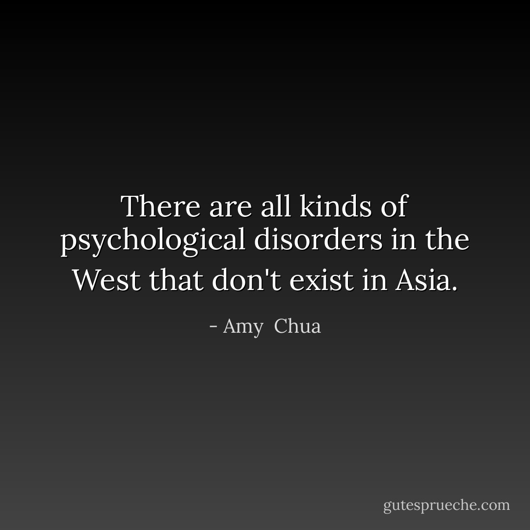 There are all kinds of psychological disorders in the West that don't exist in Asia. - Amy  Chua
