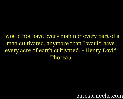 I would not have every man nor every part of a man cultivated, anymore than I would have every acre of earth cultivated. - Henry David Thoreau