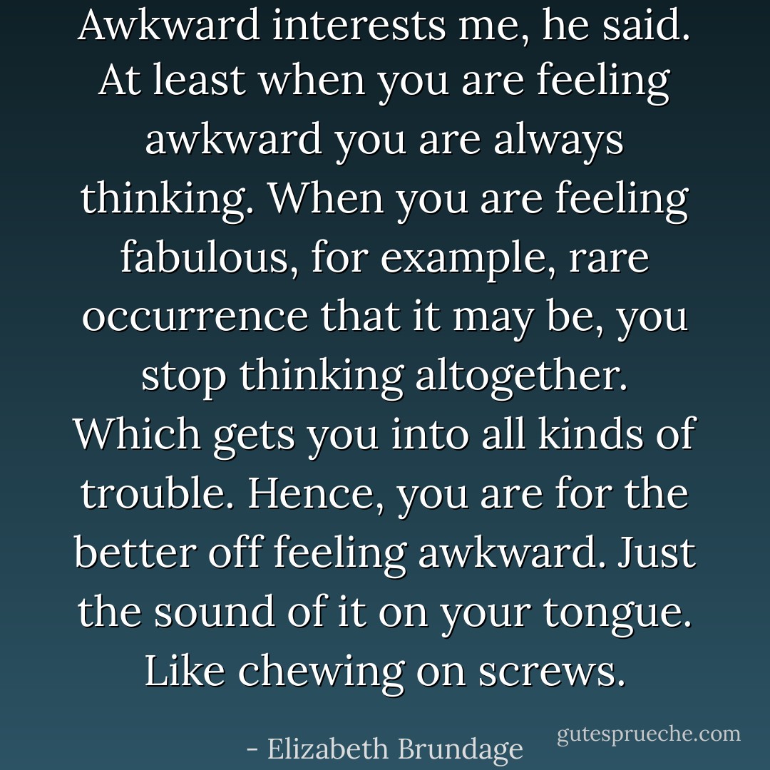 Awkward interests me, he said. At least when you are feeling awkward you are always thinking. When you are feeling fabulous, for example, rare occurrence that it may be, you stop thinking altogether. Which gets you into all kinds of trouble. Hence, you are for the better off feeling awkward. Just the sound of it on your tongue. Like chewing on screws. - Elizabeth Brundage