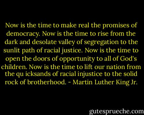 Now is the time to make real the promises of democracy.<br />Now is the time to rise from the dark and desolate valley of segregation to the sunlit path of racial justice.<br />Now is the time to open the doors of opportunity to all of God's children. Now is the time to lift our nation from the qu icksands of racial injustice to the solid rock of brotherhood. - Martin Luther King Jr.