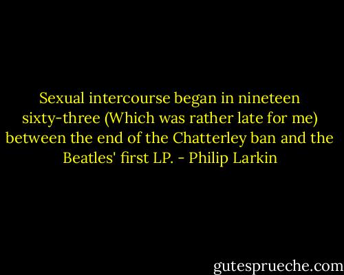 Sexual intercourse began in nineteen sixty-three (Which was rather late for me) between the end of the Chatterley ban and the Beatles' first LP. - Philip Larkin