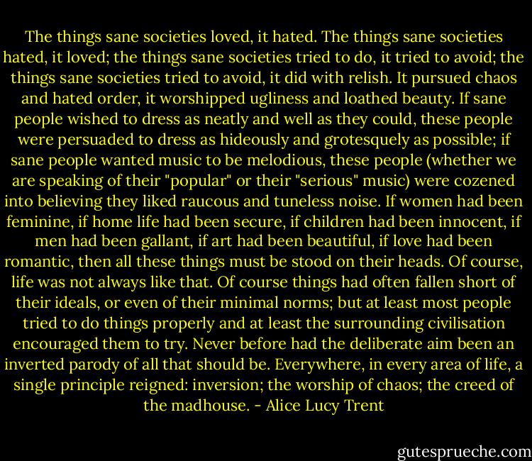 The things sane societies loved, it hated. The things sane societies hated, it loved; the things sane societies tried to do, it tried to avoid; the things sane societies tried to avoid, it did with relish. It pursued chaos and hated order, it worshipped ugliness and loathed beauty. If sane people wished to dress as neatly and well as they could, these people were persuaded to dress as hideously and grotesquely as possible; if sane people wanted music to be melodious, these people (whether we are speaking of their "popular" or their "serious" music) were cozened into believing they liked raucous and tuneless noise. If women had been feminine, if home life had been secure, if children had been innocent, if men had been gallant, if art had been beautiful, if love had been romantic, then all these things must be stood on their heads. Of course, life was not always like that. Of course things had often fallen short of their ideals, or even of their minimal norms; but at least most people tried to do things properly and at least the surrounding civilisation encouraged them to try. Never before had the deliberate aim been an inverted parody of all that should be. Everywhere, in every area of life, a single principle reigned: inversion; the worship of chaos; the creed of the madhouse. - Alice Lucy Trent