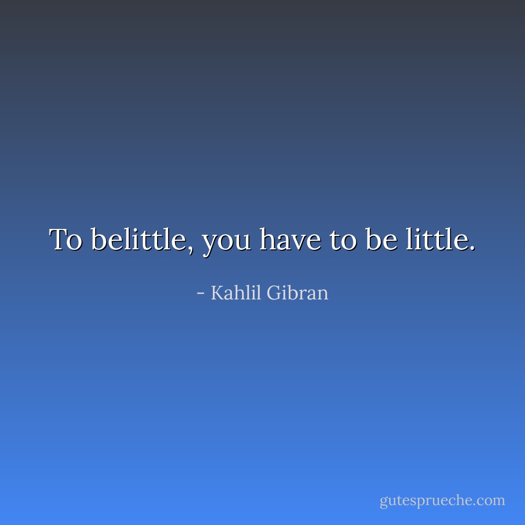 To belittle, you have to be little. - Kahlil Gibran