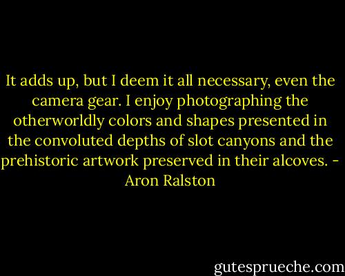 It adds up, but I deem it all necessary, even the camera gear. I enjoy photographing the otherworldly colors and shapes presented in the convoluted depths of slot canyons and the prehistoric artwork preserved in their alcoves. - Aron Ralston