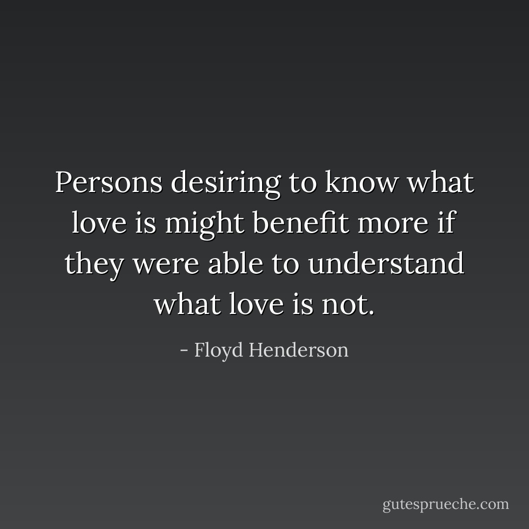 Persons desiring to know what love is might benefit more if they were able to understand what love is not. - Floyd Henderson