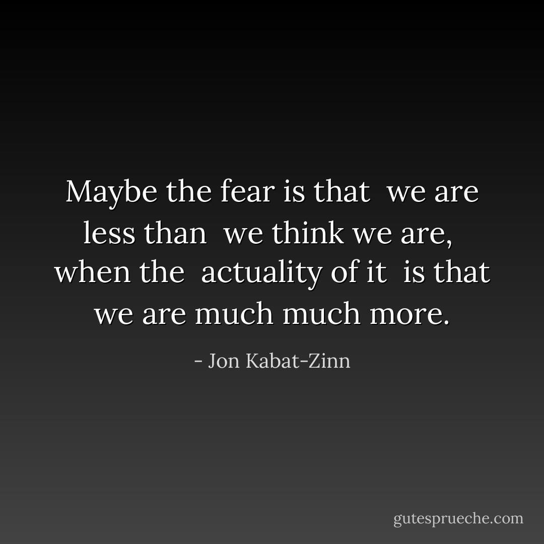 Maybe the fear is that <br />we are less than <br />we think we are, <br />when the <br />actuality of it <br />is that we are much much more. - Jon Kabat-Zinn