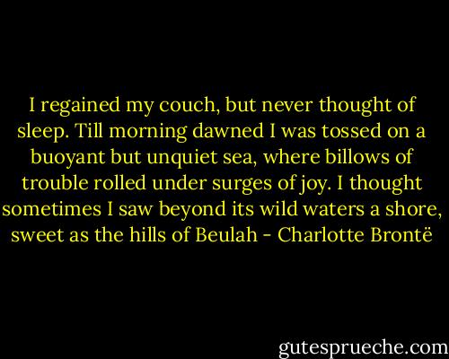 I regained my couch, but never thought of sleep. Till morning dawned I was tossed on a buoyant but unquiet sea, where billows of trouble rolled under surges of joy. I thought sometimes I saw beyond its wild waters a shore, sweet as the hills of Beulah - Charlotte Brontë