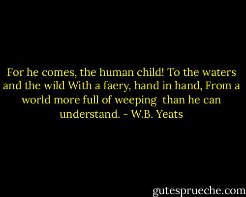 For he comes, the human child!<br />To the waters and the wild<br />With a faery, hand in hand,<br />From a world more full of weeping <br />than he can understand. - W.B. Yeats
