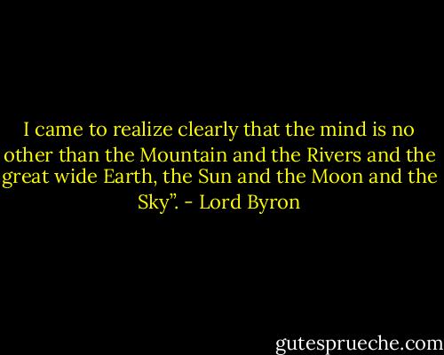 I came to realize clearly that the mind is no other than the Mountain and the Rivers and the great wide Earth, the Sun and the Moon and the Sky”. - Lord Byron