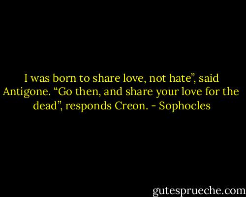 I was born to share love, not hate”, said Antigone. “Go then, and share your love for the dead”, responds Creon. - Sophocles