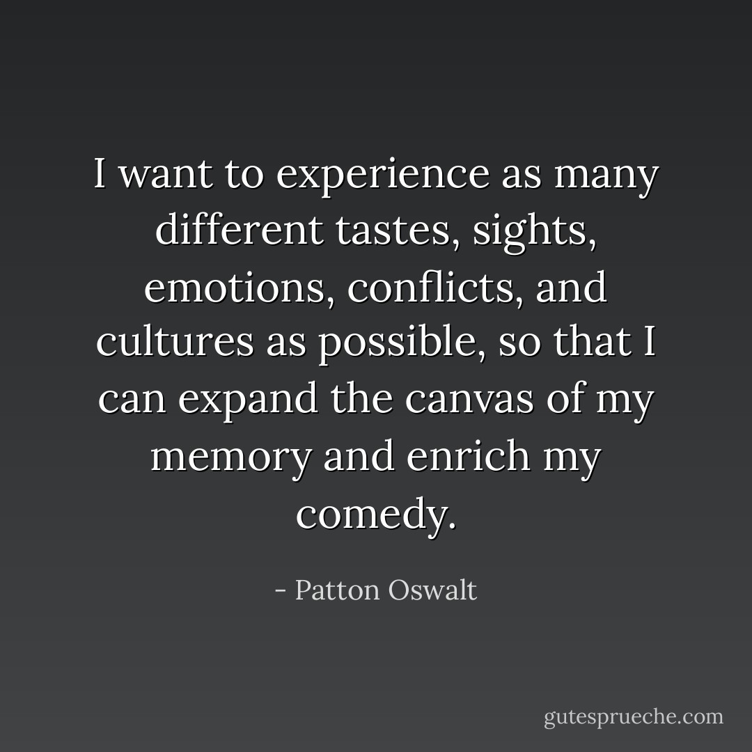 I want to experience as many different tastes, sights, emotions, conflicts, and cultures as possible, so that I can expand the canvas of my memory and enrich my comedy. - Patton Oswalt