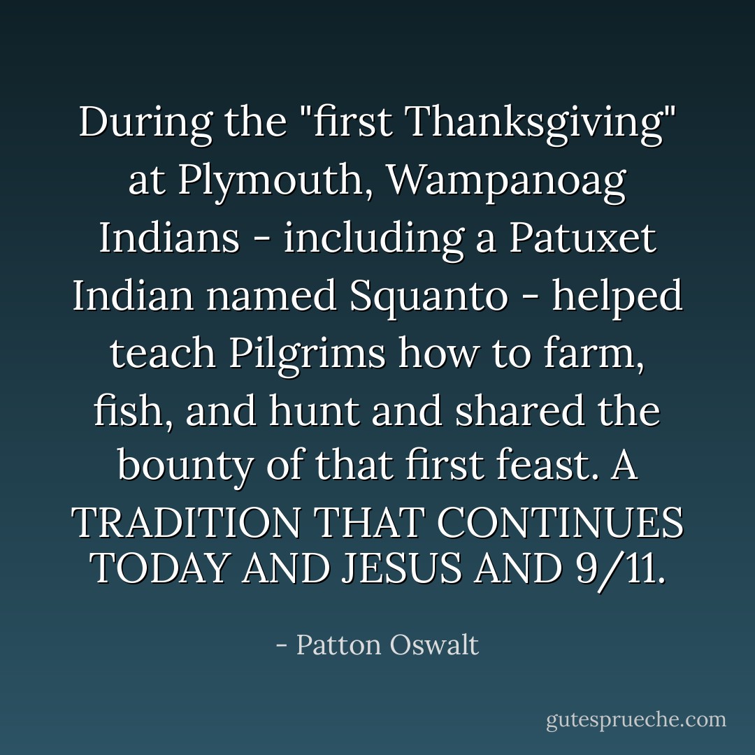 During the "first Thanksgiving" at Plymouth, Wampanoag Indians - including a Patuxet Indian named Squanto - helped teach Pilgrims how to farm, fish, and hunt and shared the bounty of that first feast. A TRADITION THAT CONTINUES TODAY AND JESUS AND 9/11. - Patton Oswalt